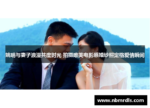 姚明与妻子浪漫共度时光 拍摄唯美电影感婚纱照定格爱情瞬间